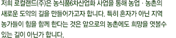 저희 지평선명품사업단은 농식품6차산업화 사업을 통해 농업·농촌의 새로운 도약의 길을 만들어가고자 합니다. 특히 혼자가 아닌 지역 농가들이 힘을 함께 한다는 것은 앞으로의 농촌에도 희망을 엿볼수 있는 길이 아닌가 합니다.