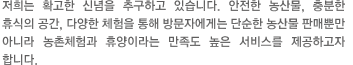 저희는 확고한 신념을 추구하고 있습니다. 안전한 농산물, 충분한 휴식의 공간, 다양한 체험을 통해 방문자에게는 단순한 농산물 판매뿐만 아니라 농촌체험과 휴양이라는 만족도 높은 서비스를 제공하고자 합니다.