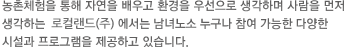 농촌체험을 통해 자연을 배우고 환경을 우선으로 생각하며 사람을 먼저 생각하는 지평선명품사업단에서는 남녀노소 누구나 참여 가능한 다양한 시설과 프로그램을 제공하고 있습니다.
