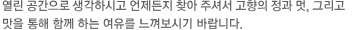열린 공간으로 생각하시고 언제든지 찾아 주셔서 고향의 정과 멋, 그리고 맛을 통해 함께 하는 여유를 느껴보시기 바랍니다.