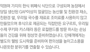약 20여 가지의 뷔페식 식단으로 구성되며 농장에서 당일 생산된 GAP이상의 얼굴있는 농산물 및 친환경 재료 사용을 원칙으로 하여 건강한 웰빙 식사를 제공합니다. 단체객에게는 별도의 웰빙 도시락을 준비하여 편의성을 높이고 소풍을 나온듯한 분위기를 연출할 수 있습니다.
