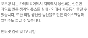 포도향 나는 카페테리아에서 지역에서 생산되는 신선한 과일로 만든 생과일 쥬스를 실내·외에서 자유롭게 즐길 수 있습니다. 또한 직접 생산한 농산물로 만든 아이스크림과 팥빙수도 즐길 수 있습니다.