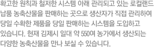 확고한 원칙과 철저한 시스템 아래 관리되고 있는 로컬랜드 납품 농축산물을 판매하는 곳으로 생산자가 직접 관리하여 당일 수확한 제품을 당일 판매하는 시스템을 도입하고 있습니다. 현재 김제시 일대 약 550여 농가에서 생산되는 다양한 농축산물을 만나 보실 수 있습니다.
